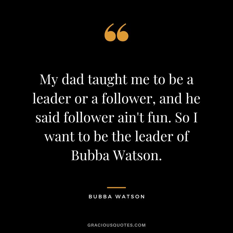 My dad taught me to be a leader or a follower, and he said follower ain't fun. So I want to be the leader of Bubba Watson.