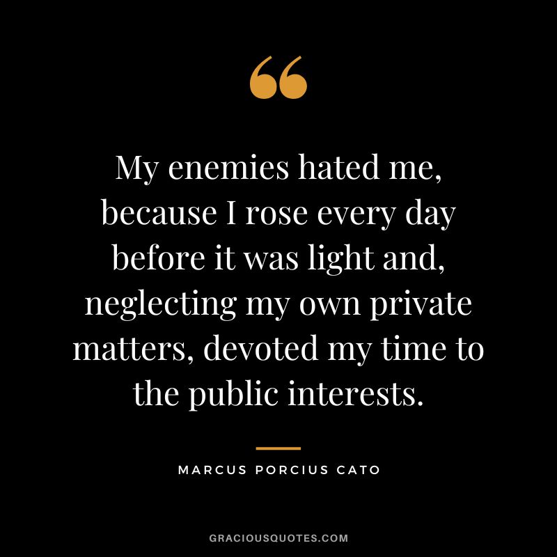 My enemies hated me, because I rose every day before it was light and, neglecting my own private matters, devoted my time to the public interests.