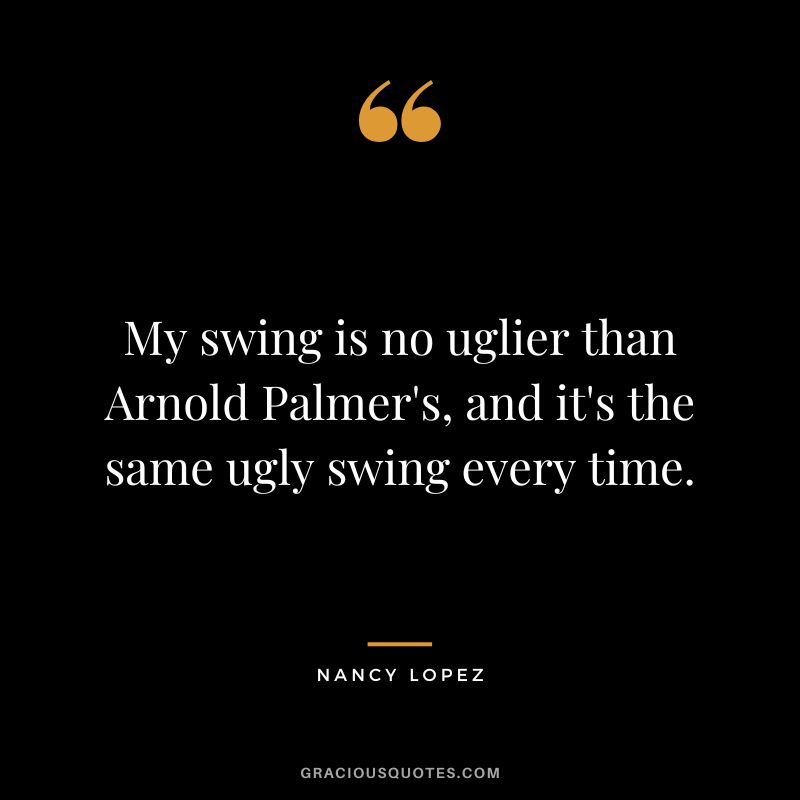 My swing is no uglier than Arnold Palmer's, and it's the same ugly swing every time.