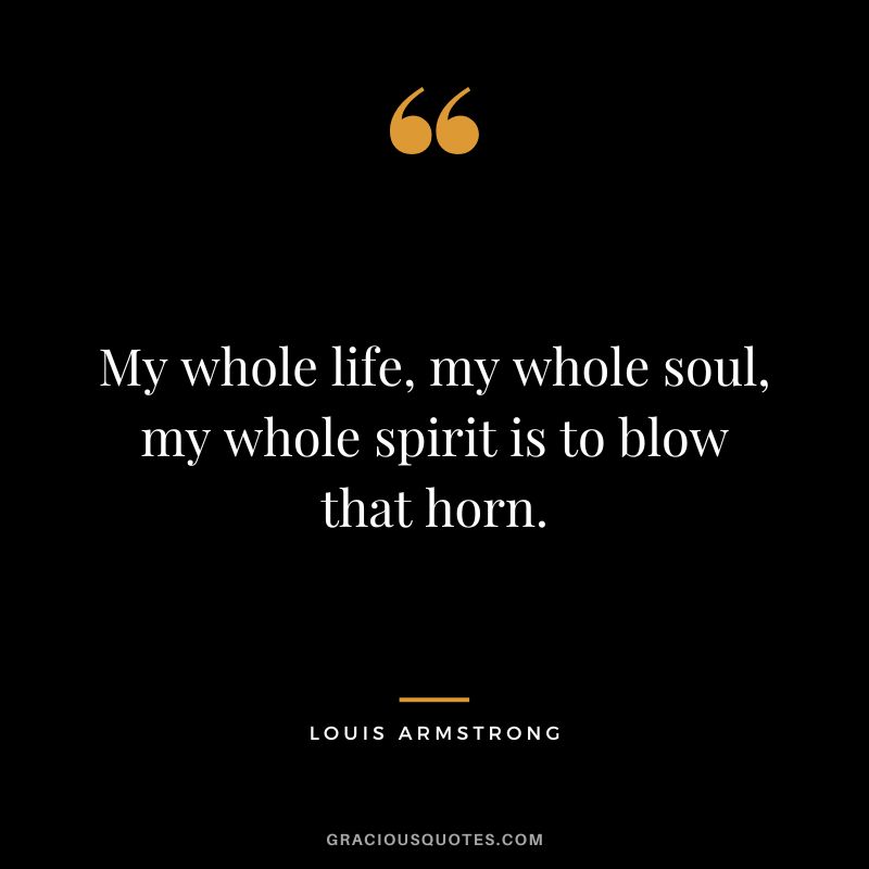 My whole life, my whole soul, my whole spirit is to blow that horn.