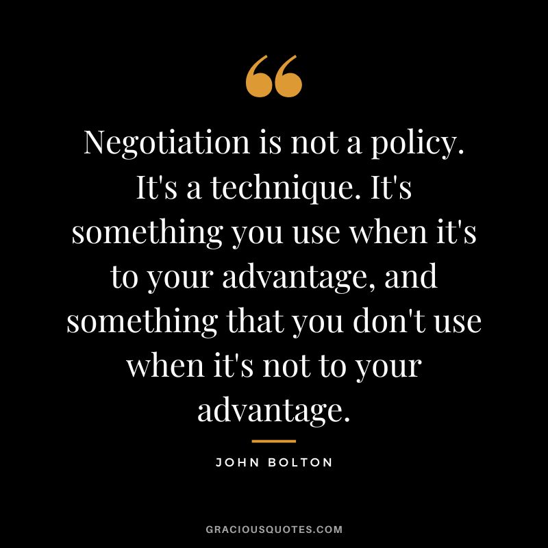 Negotiation is not a policy. It's a technique. It's something you use when it's to your advantage, and something that you don't use when it's not to your advantage. - John Bolton