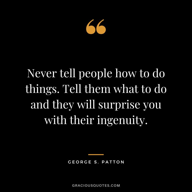 Never tell people how to do things. Tell them what to do and they will surprise you with their ingenuity. - George S. Patton