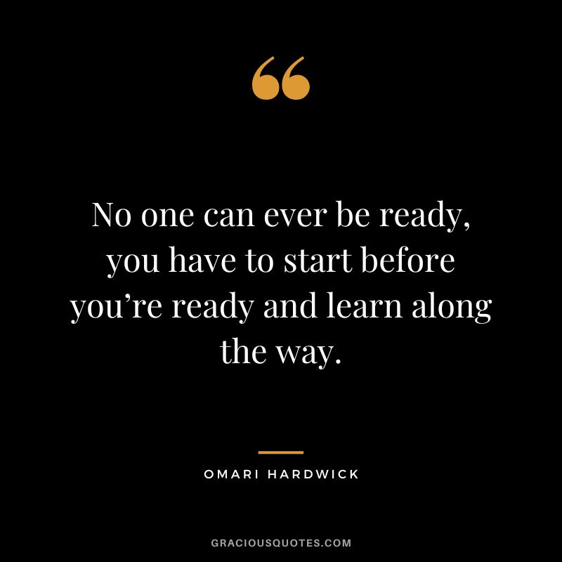 No one can ever be ready, you have to start before you’re ready and learn along the way.