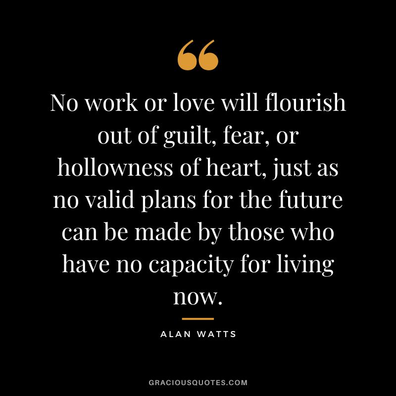 No work or love will flourish out of guilt, fear, or hollowness of heart, just as no valid plans for the future can be made by those who have no capacity for living now. - Alan Watts