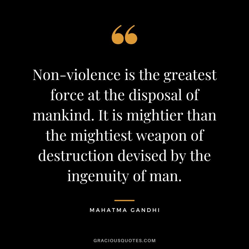 Non-violence is the greatest force at the disposal of mankind. It is mightier than the mightiest weapon of destruction devised by the ingenuity of man. - Mahatma Gandhi