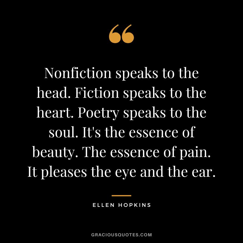 Nonfiction speaks to the head. Fiction speaks to the heart. Poetry speaks to the soul. It's the essence of beauty. The essence of pain. It pleases the eye and the ear.