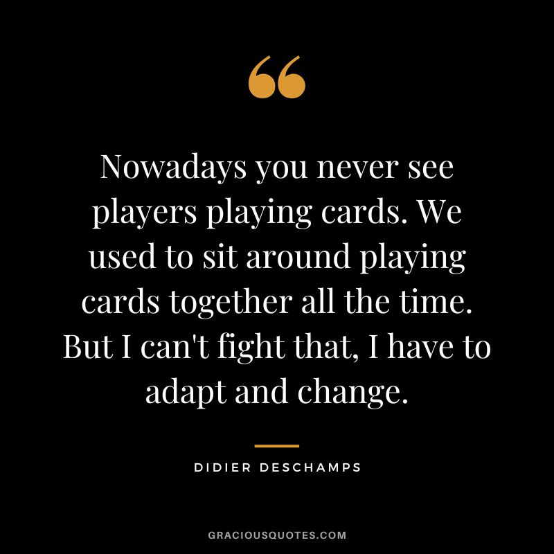 Nowadays you never see players playing cards. We used to sit around playing cards together all the time. But I can't fight that, I have to adapt and change.