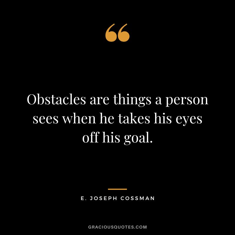 Obstacles are things a person sees when he takes his eyes off his goal. - E. Joseph Cossman