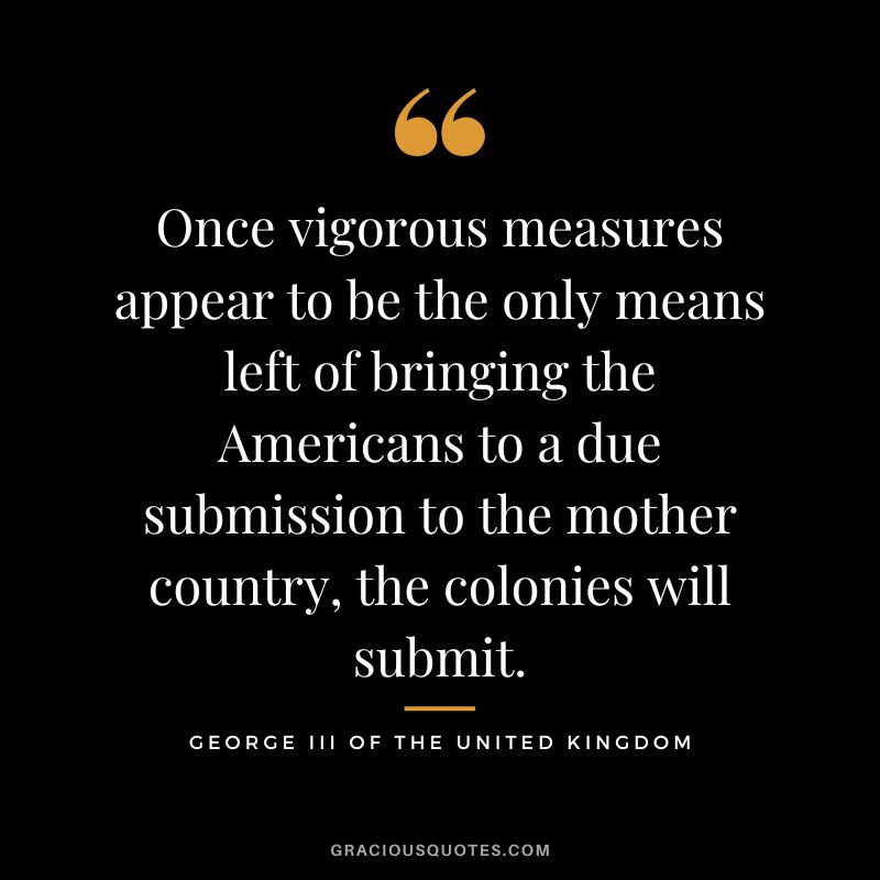 Once vigorous measures appear to be the only means left of bringing the Americans to a due submission to the mother country, the colonies will submit. - George III of the United Kingdom