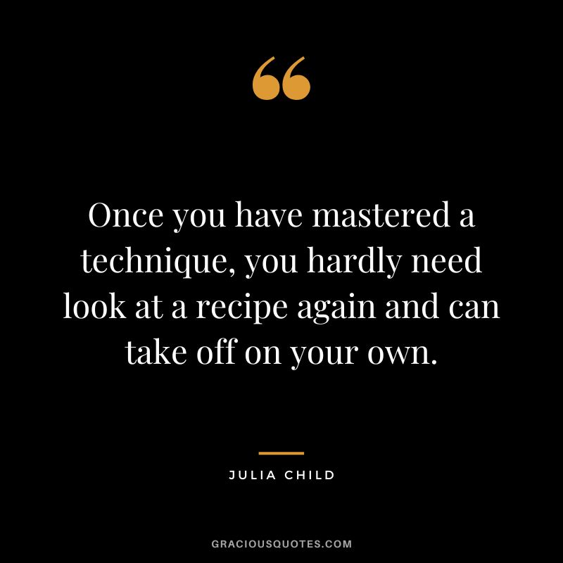 Once you have mastered a technique, you hardly need look at a recipe again and can take off on your own. - Julia Child