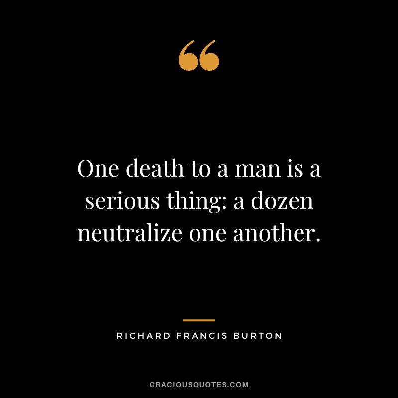 One death to a man is a serious thing a dozen neutralize one another.