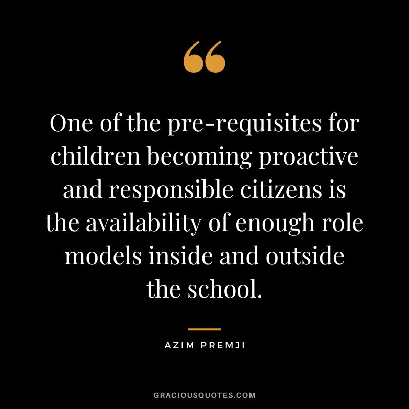 One of the pre-requisites for children becoming proactive and responsible citizens is the availability of enough role models inside and outside the school. - Azim Premji