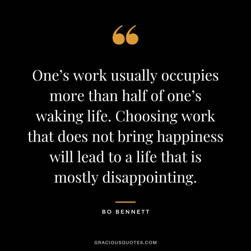 One’s work usually occupies more than half of one’s waking life. Choosing work that does not bring happiness will lead to a life that is mostly disappointing.