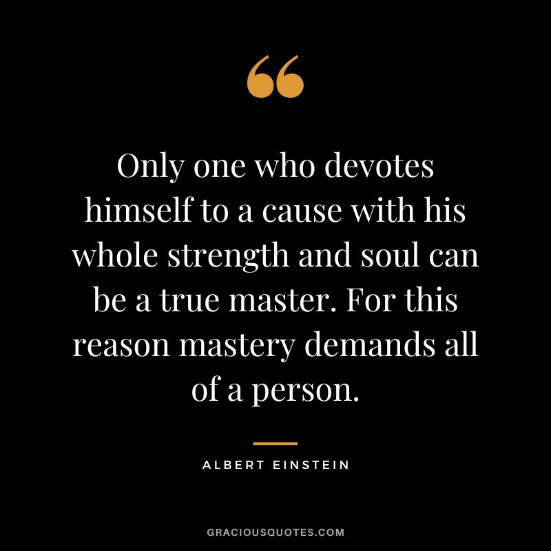 Only one who devotes himself to a cause with his whole strength and soul can be a true master. For this reason mastery demands all of a person. - Albert Einstein