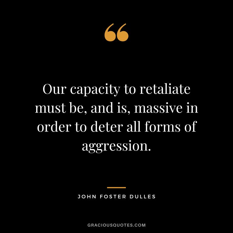 Our capacity to retaliate must be, and is, massive in order to deter all forms of aggression. - John Foster Dulles