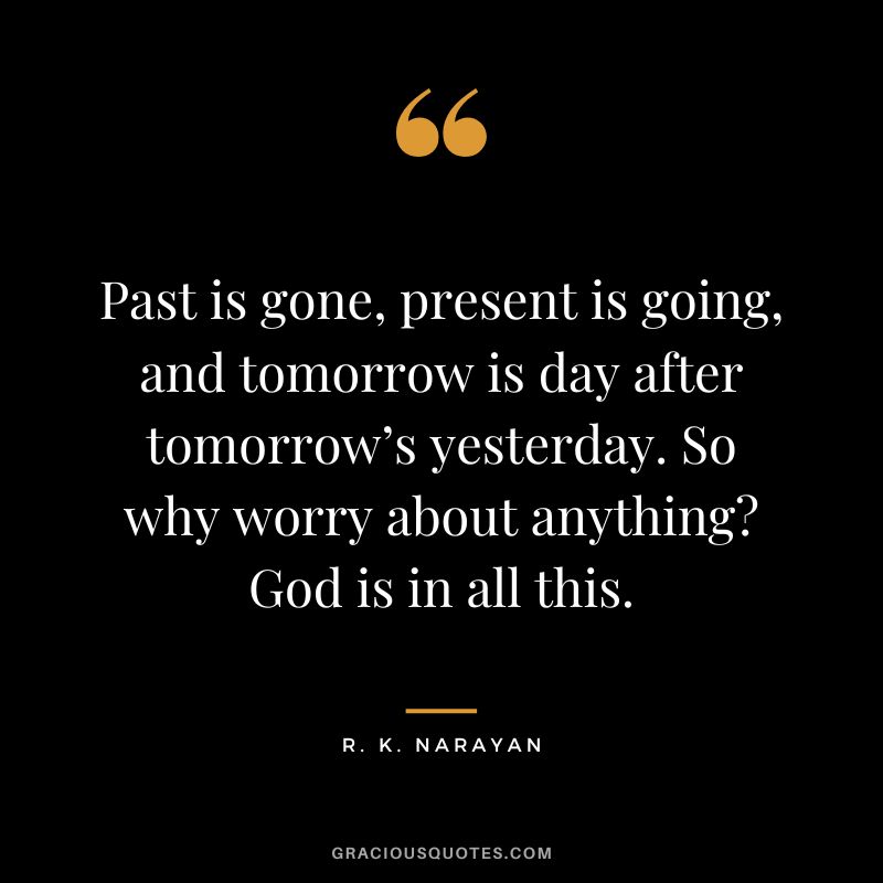 Past is gone, present is going, and tomorrow is day after tomorrow’s yesterday. So why worry about anything God is in all this.