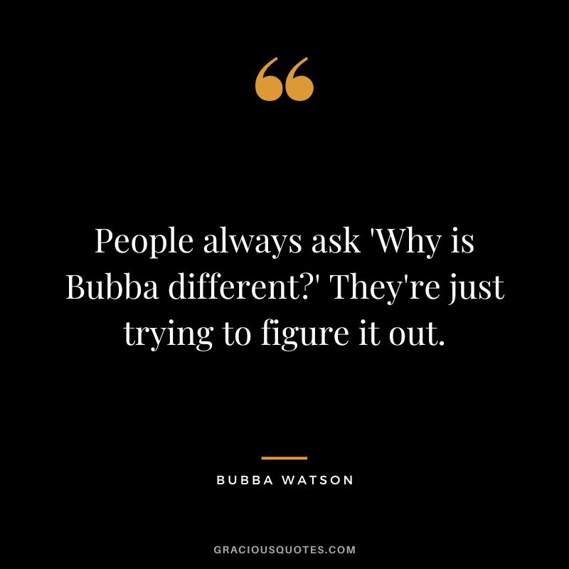 People always ask 'Why is Bubba different' They're just trying to figure it out.