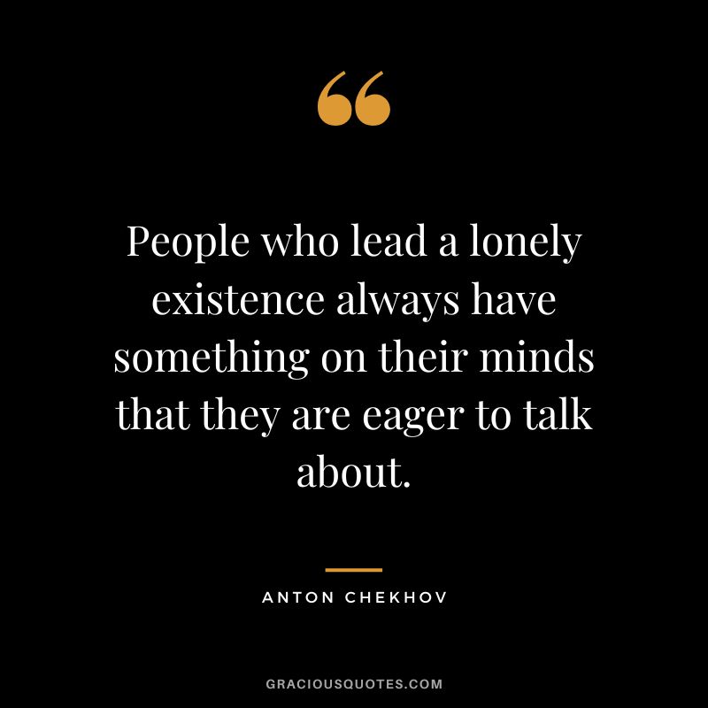 People who lead a lonely existence always have something on their minds that they are eager to talk about.