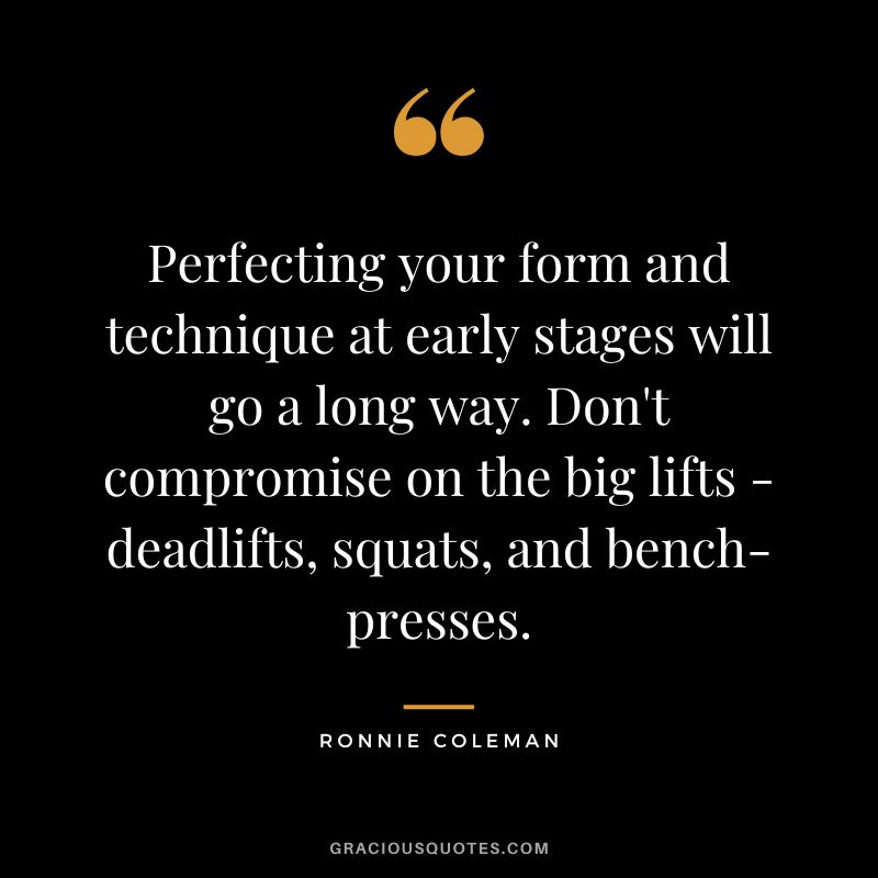 Perfecting your form and technique at early stages will go a long way. Don't compromise on the big lifts - deadlifts, squats, and bench-presses. - Ronnie Coleman