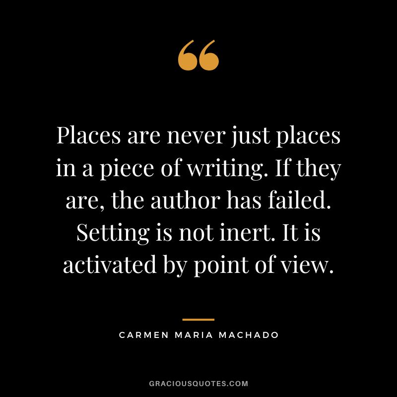 Places are never just places in a piece of writing. If they are, the author has failed. Setting is not inert. It is activated by point of view. - Carmen Maria Machado