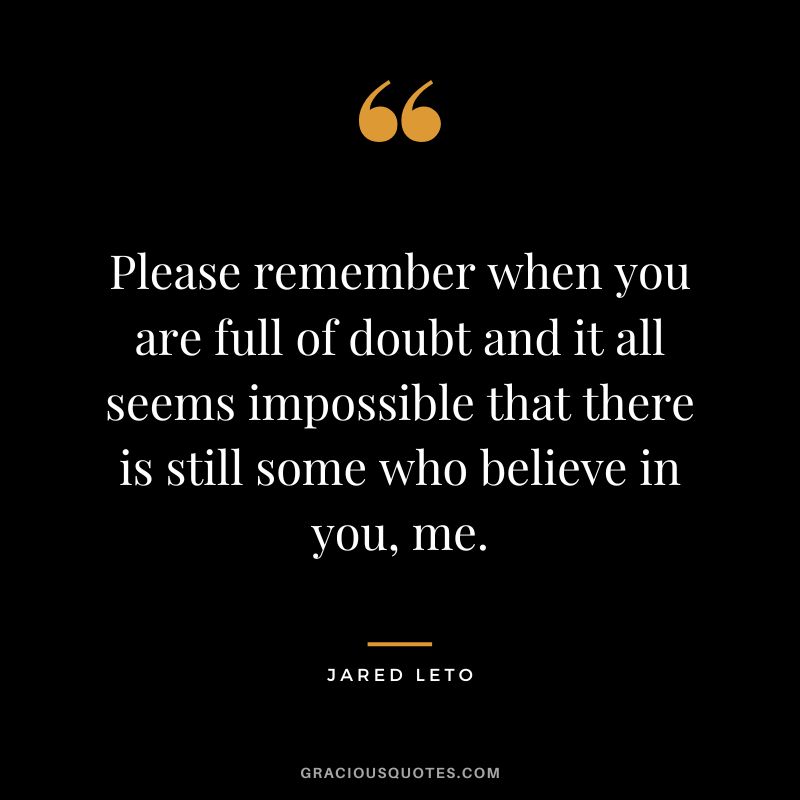 Please remember when you are full of doubt and it all seems impossible that there is still some who believe in you, me.