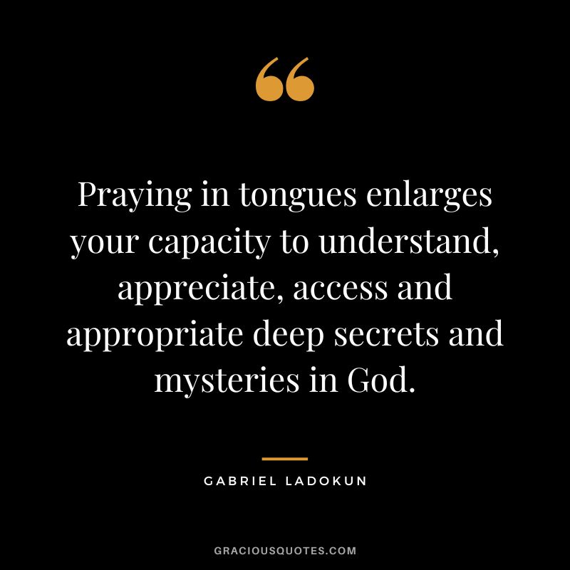 Praying in tongues enlarges your capacity to understand, appreciate, access and appropriate deep secrets and mysteries in God. - Gabriel Ladokun