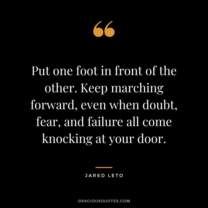 Put one foot in front of the other. Keep marching forward, even when doubt, fear, and failure all come knocking at your door.