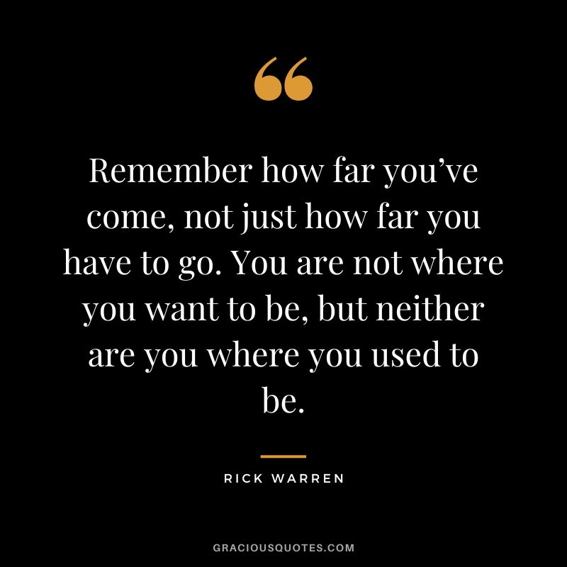 Remember how far you’ve come, not just how far you have to go. You are not where you want to be, but neither are you where you used to be. - Rick Warren