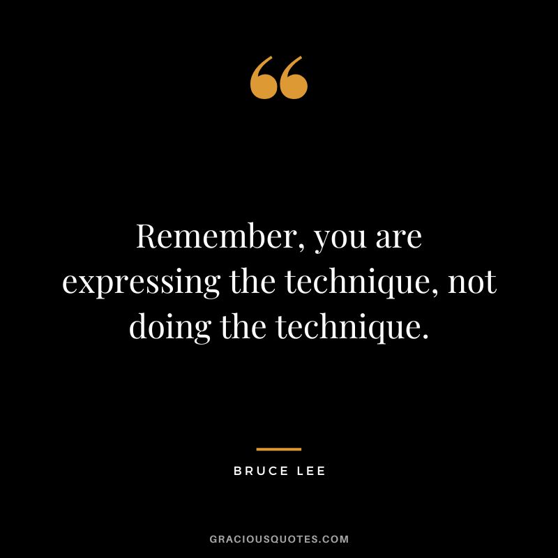 Remember, you are expressing the technique, not doing the technique. - Bruce Lee