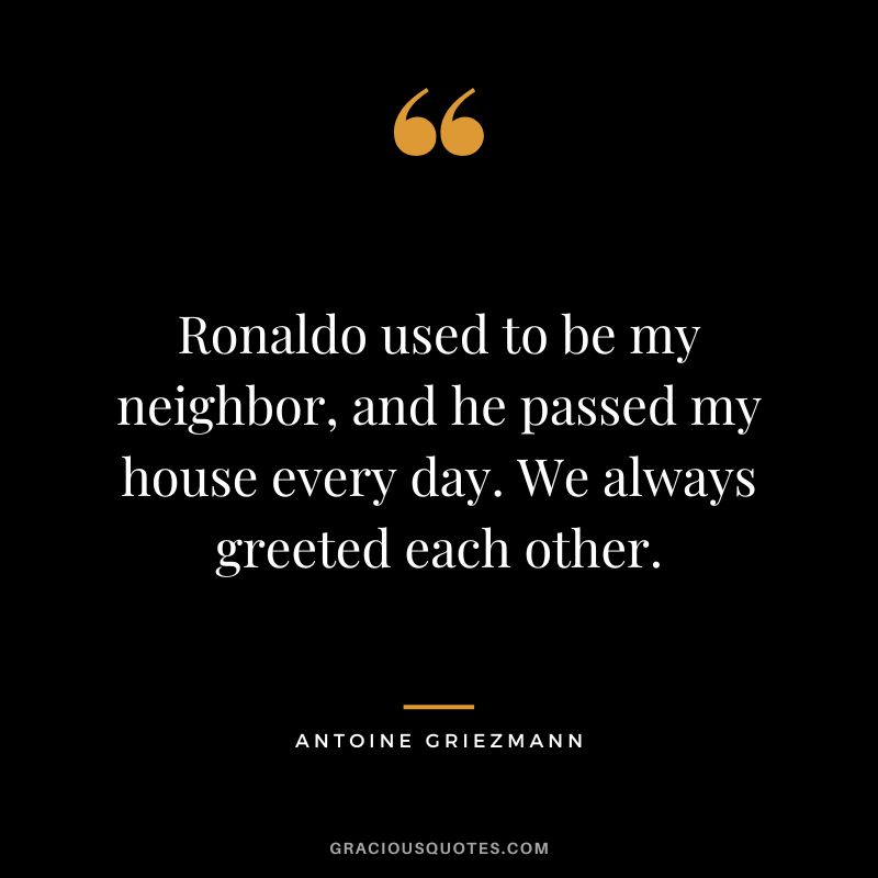 Ronaldo used to be my neighbor, and he passed my house every day. We always greeted each other.