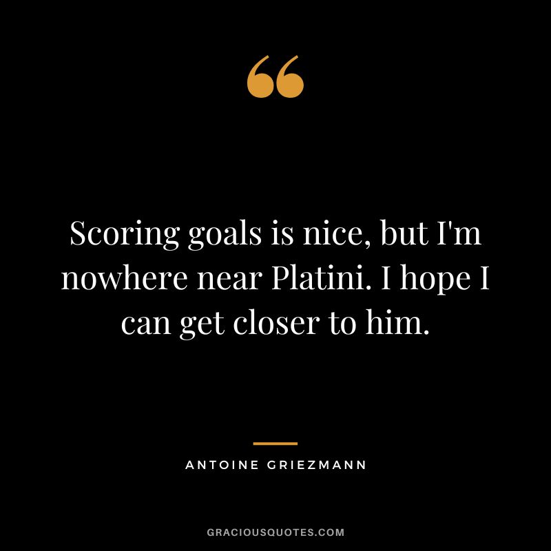 Scoring goals is nice, but I'm nowhere near Platini. I hope I can get closer to him.