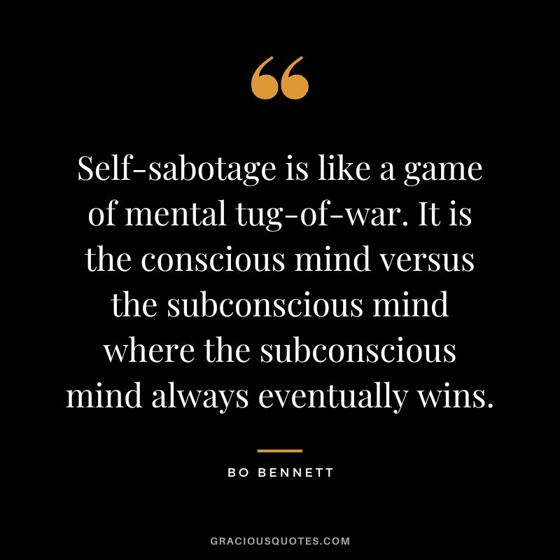 Self-sabotage is like a game of mental tug-of-war. It is the conscious mind versus the subconscious mind where the subconscious mind always eventually wins.
