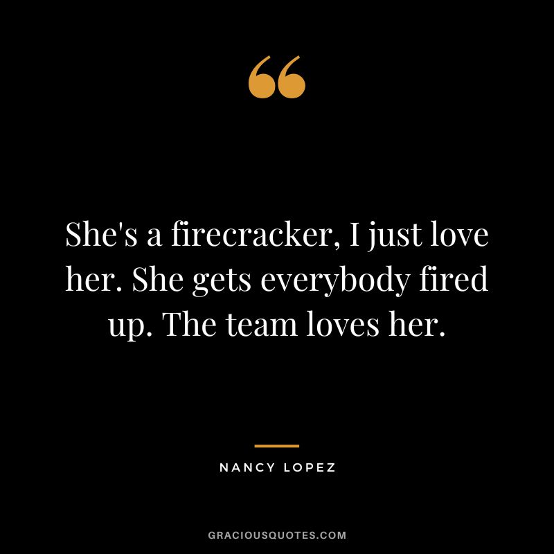 She's a firecracker, I just love her. She gets everybody fired up. The team loves her.