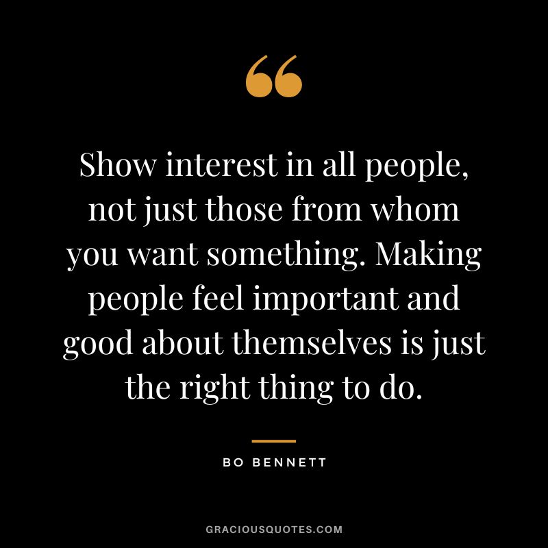 Show interest in all people, not just those from whom you want something. Making people feel important and good about themselves is just the right thing to do.