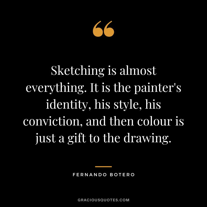 Sketching is almost everything. It is the painter's identity, his style, his conviction, and then colour is just a gift to the drawing. - Fernando Botero