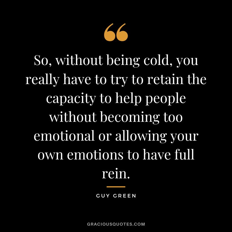 So, without being cold, you really have to try to retain the capacity to help people without becoming too emotional or allowing your own emotions to have full rein. - Guy Green