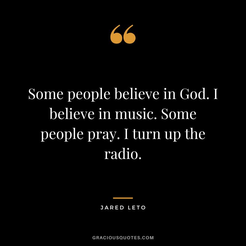Some people believe in God. I believe in music. Some people pray. I turn up the radio.