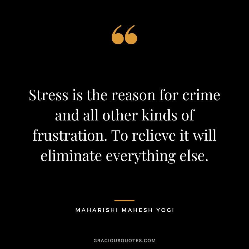 Stress is the reason for crime and all other kinds of frustration. To relieve it will eliminate everything else.