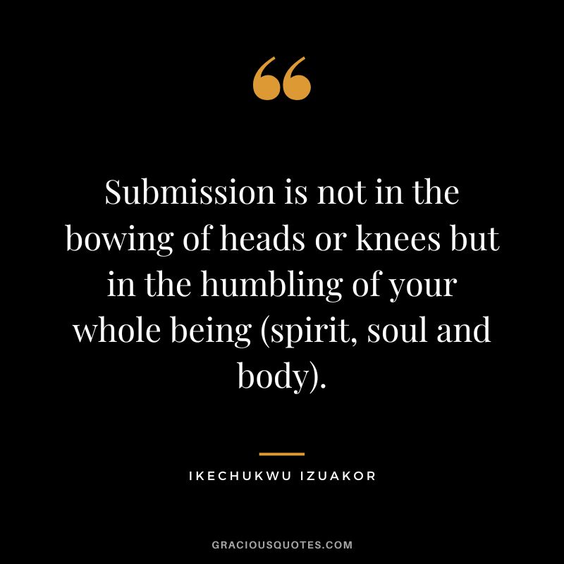 Submission is not in the bowing of heads or knees but in the humbling of your whole being (spirit, soul and body). - Ikechukwu Izuakor