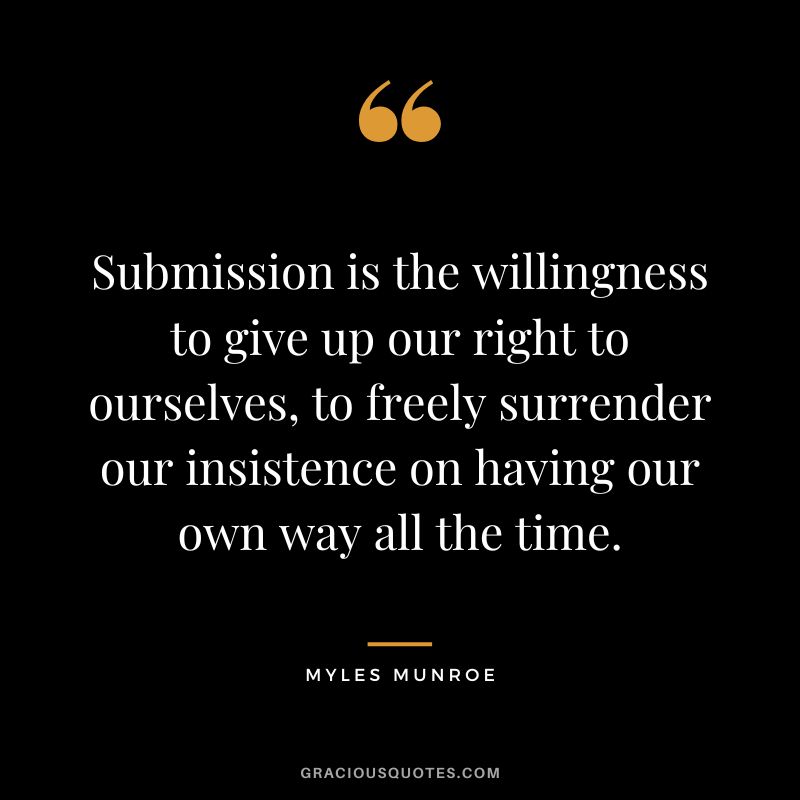 Submission is the willingness to give up our right to ourselves, to freely surrender our insistence on having our own way all the time. - Myles Munroe