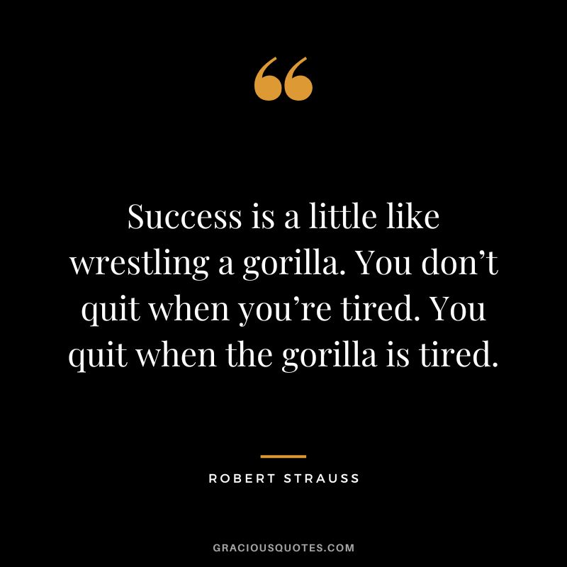 Success is a little like wrestling a gorilla. You don’t quit when you’re tired. You quit when the gorilla is tired. - Robert Strauss