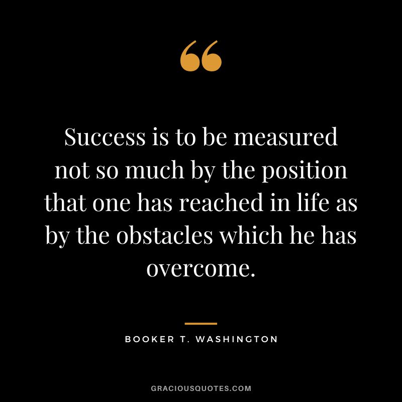 Success is to be measured not so much by the position that one has reached in life as by the obstacles which he has overcome. - Booker T. Washington