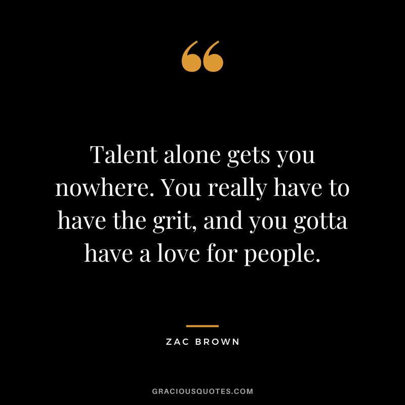 Talent alone gets you nowhere. You really have to have the grit, and you gotta have a love for people. - Zac Brown