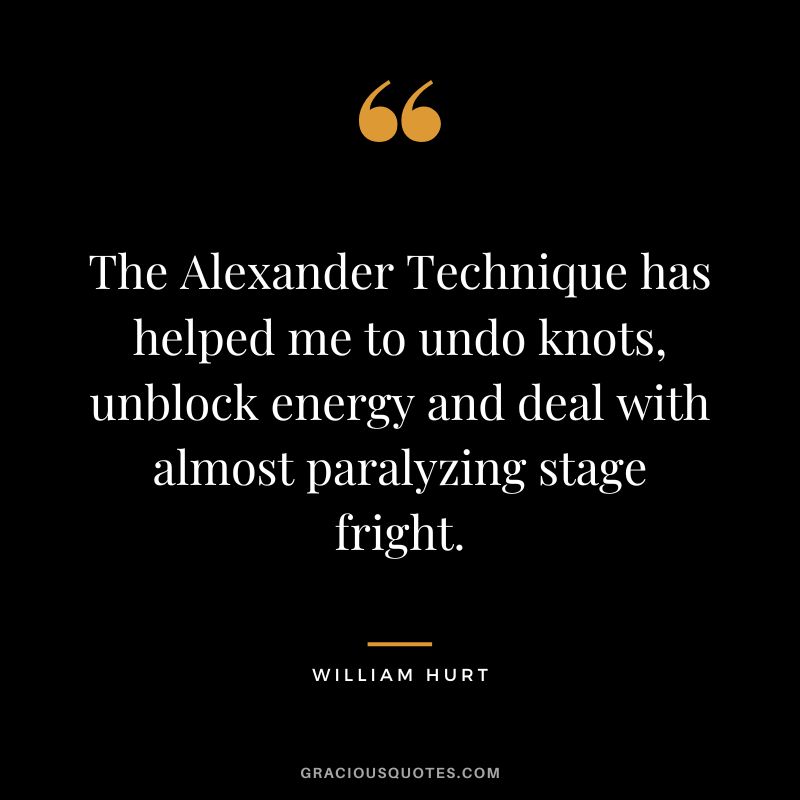 The Alexander Technique has helped me to undo knots, unblock energy and deal with almost paralyzing stage fright. - William Hurt