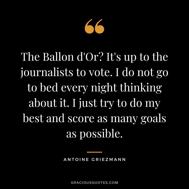 The Ballon d'Or? It's up to the journalists to vote. I do not go to bed every night thinking about it. I just try to do my best and score as many goals as possible.
