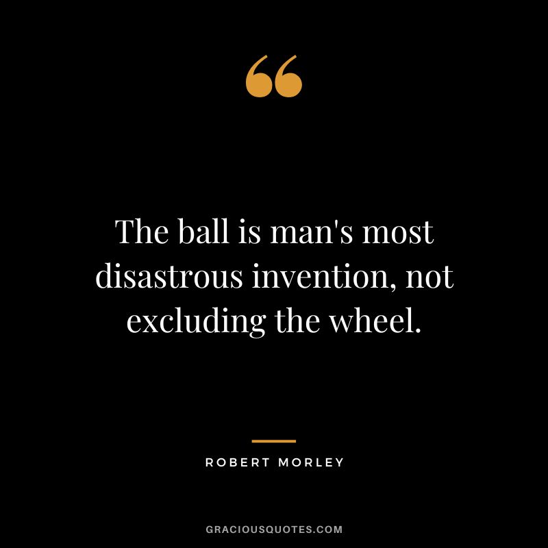 The ball is man's most disastrous invention, not excluding the wheel.