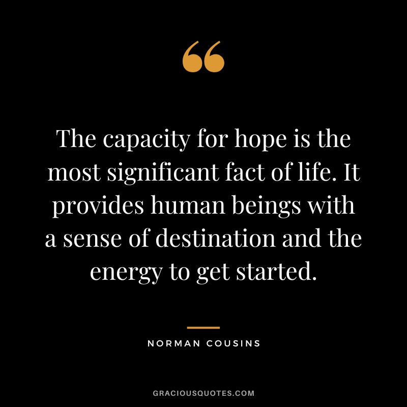 The capacity for hope is the most significant fact of life. It provides human beings with a sense of destination and the energy to get started. - Norman Cousins