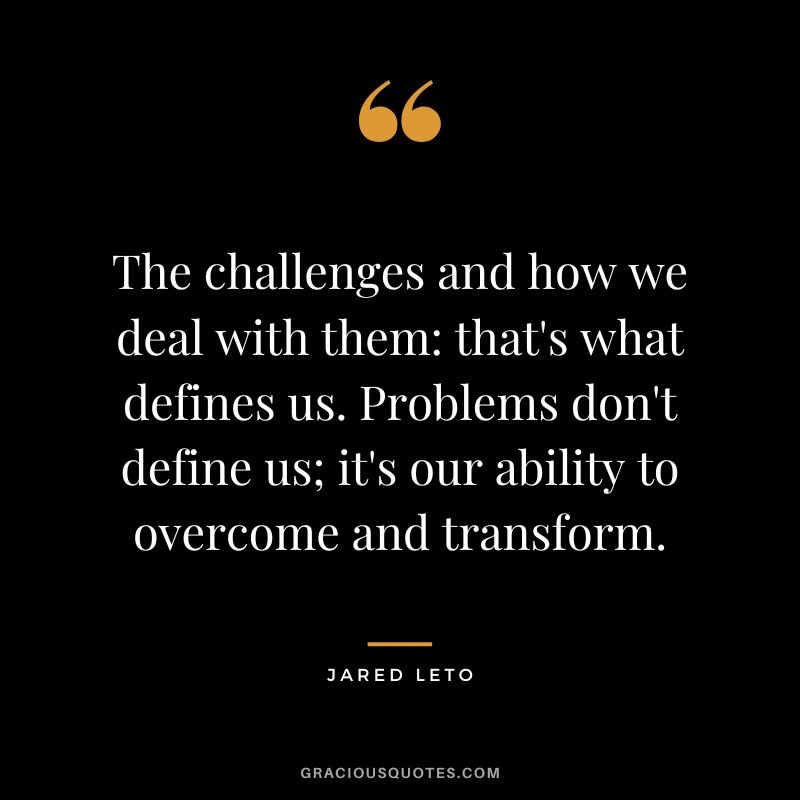 The challenges and how we deal with them that's what defines us. Problems don't define us; it's our ability to overcome and transform.