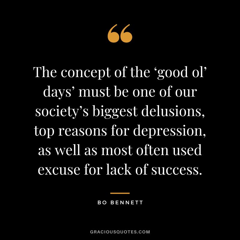 The concept of the ‘good ol’ days’ must be one of our society’s biggest delusions, top reasons for depression, as well as most often used excuse for lack of success.