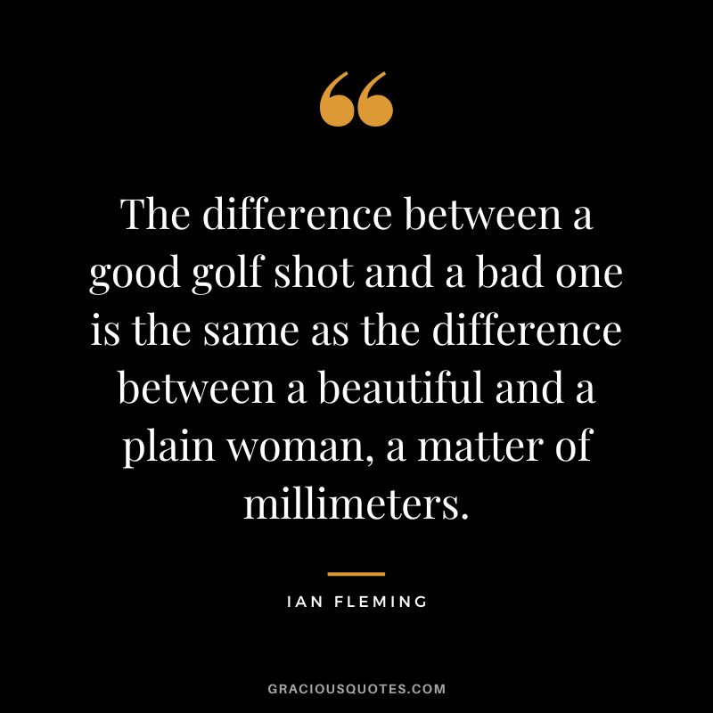 The difference between a good golf shot and a bad one is the same as the difference between a beautiful and a plain woman, a matter of millimeters.